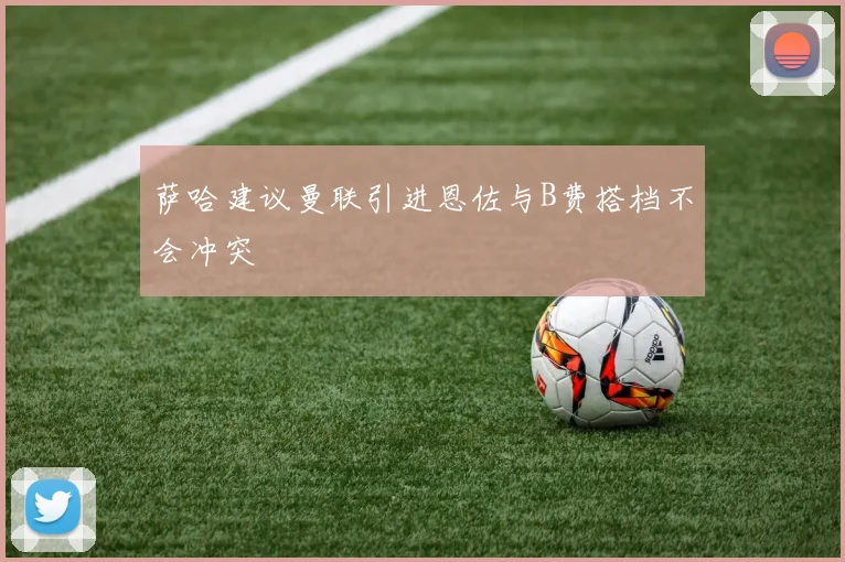 萨哈建议曼联引进恩佐与B费搭档不会冲突