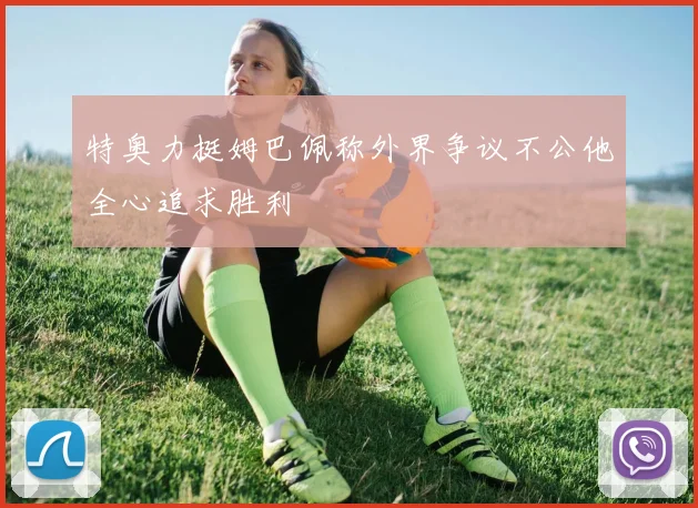 特奥力挺姆巴佩称外界争议不公他全心追求胜利