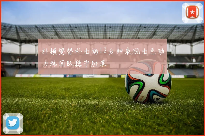 朴镇燮替补出场12分钟表现出色助力韩国队稳守胜果