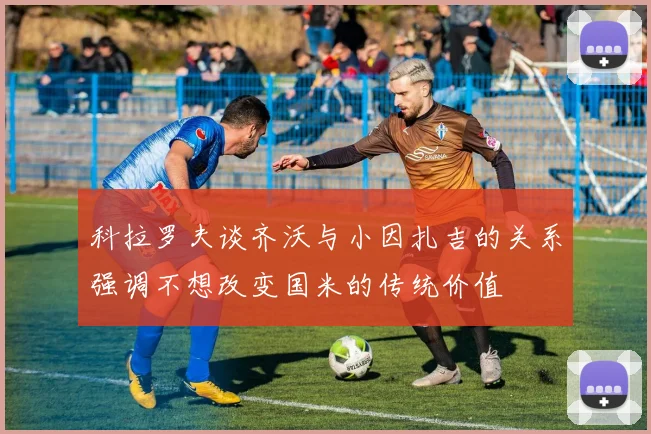 科拉罗夫谈齐沃与小因扎吉的关系强调不想改变国米的传统价值