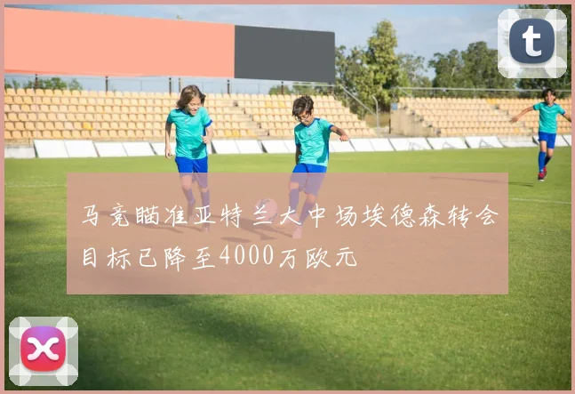 马竞瞄准亚特兰大中场埃德森转会目标已降至4000万欧元