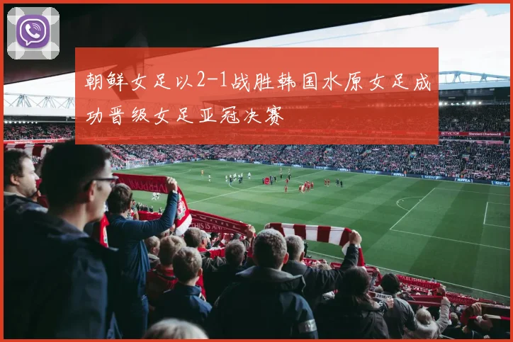 朝鲜女足以2-1战胜韩国水原女足成功晋级女足亚冠决赛