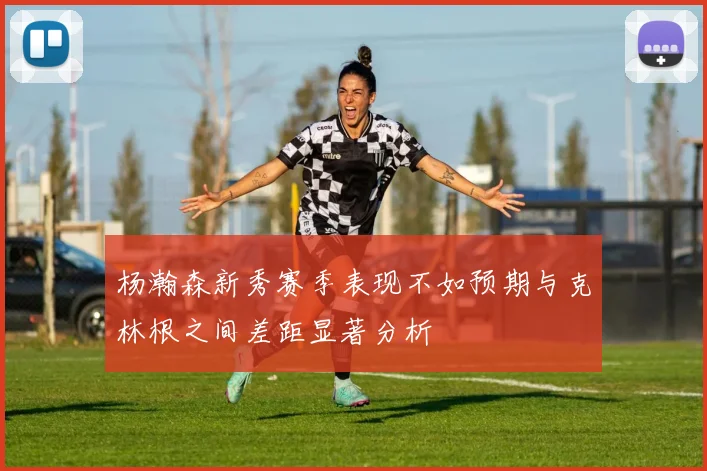 杨瀚森新秀赛季表现不如预期与克林根之间差距显著分析