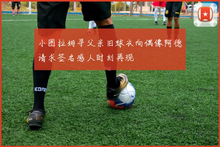 小图拉姆寻父亲旧球衣向偶像阿德请求签名感人时刻再现