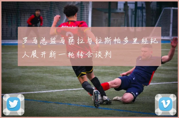 罗马总监马萨拉与拉斯帕多里经纪人展开新一轮转会谈判