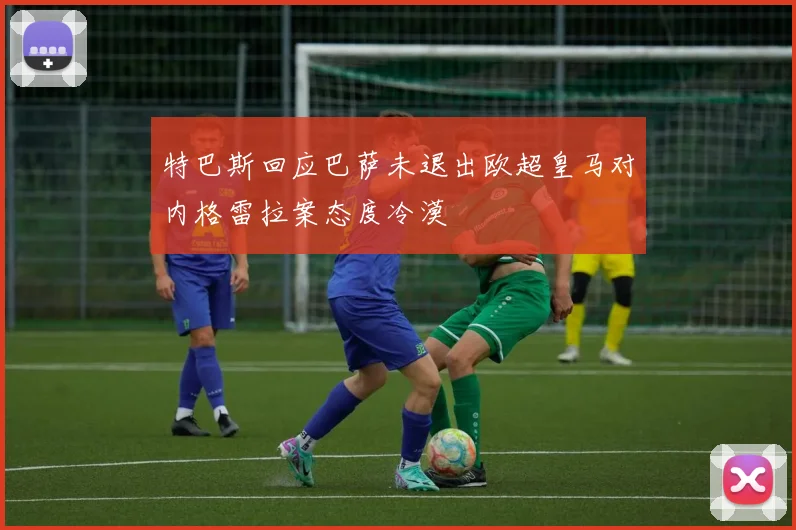 特巴斯回应巴萨未退出欧超皇马对内格雷拉案态度冷漠