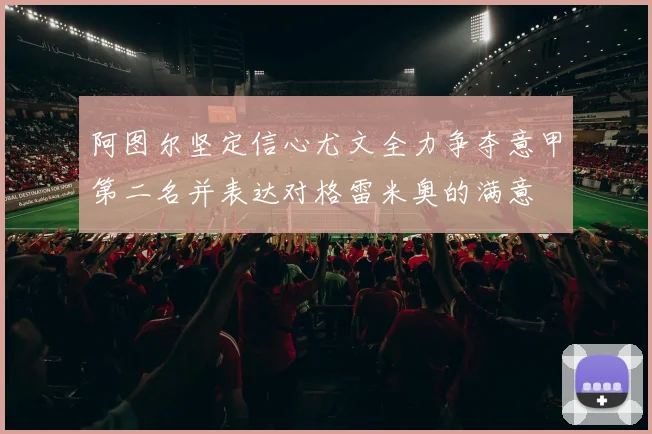 阿图尔坚定信心尤文全力争夺意甲第二名并表达对格雷米奥的满意