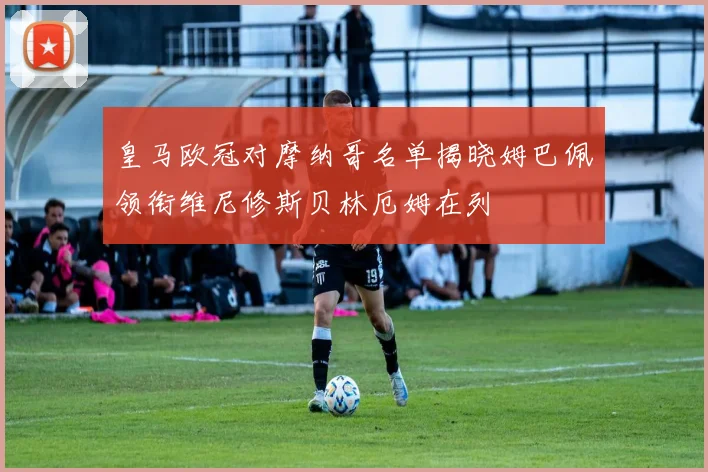 皇马欧冠对摩纳哥名单揭晓姆巴佩领衔维尼修斯贝林厄姆在列