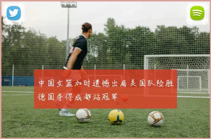 中国女篮加时遗憾出局美国队险胜德国夺得成都站冠军
