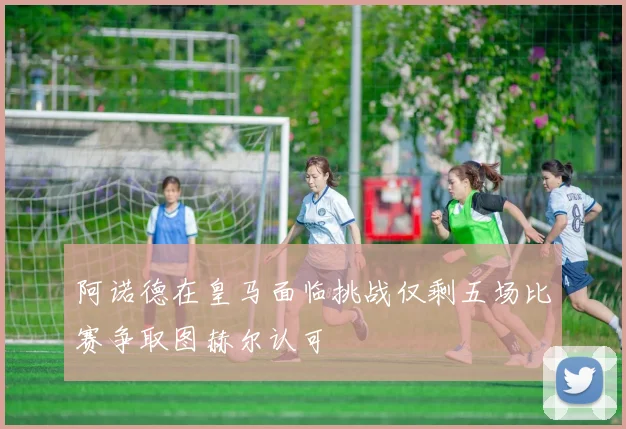 阿诺德在皇马面临挑战仅剩五场比赛争取图赫尔认可