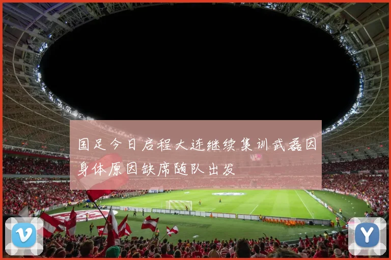 国足今日启程大连继续集训武磊因身体原因缺席随队出发
