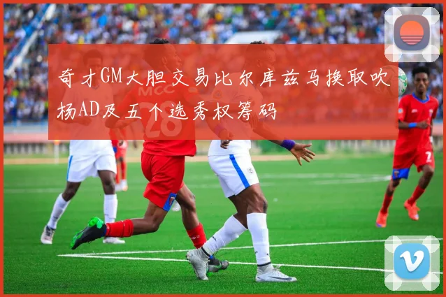 奇才GM大胆交易比尔库兹马换取吹杨AD及五个选秀权筹码