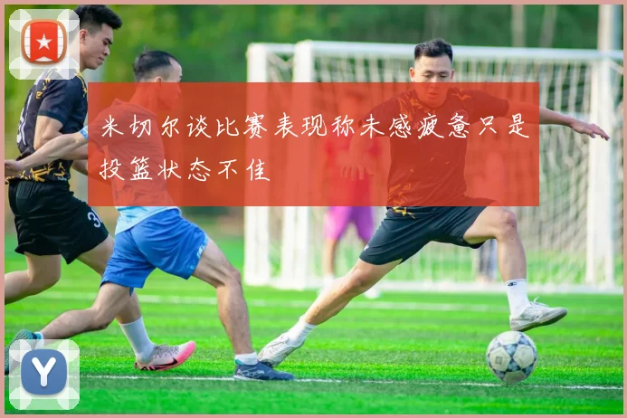 米切尔谈比赛表现称未感疲惫只是投篮状态不佳