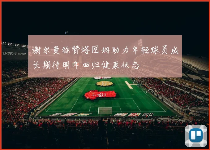 谢尔曼称赞塔图姆助力年轻球员成长期待明年回归健康状态