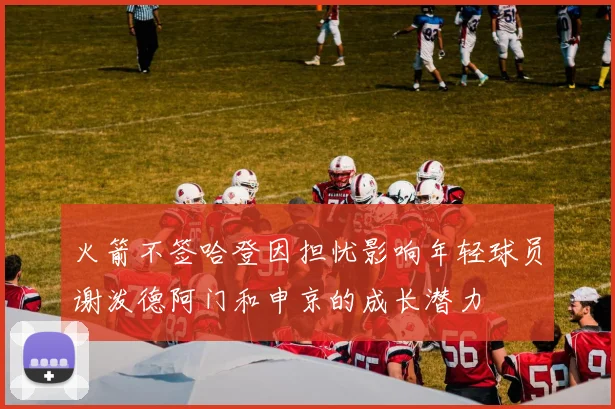 火箭不签哈登因担忧影响年轻球员谢泼德阿门和申京的成长潜力
