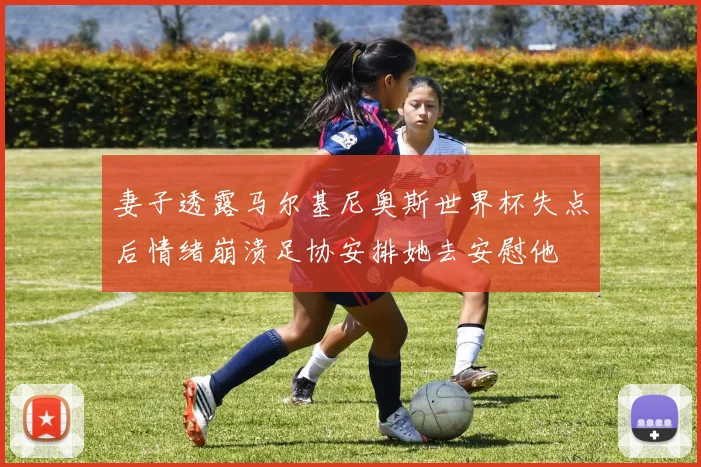 妻子透露马尔基尼奥斯世界杯失点后情绪崩溃足协安排她去安慰他