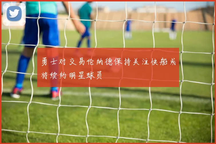 勇士对交易伦纳德保持关注快船或将续约明星球员