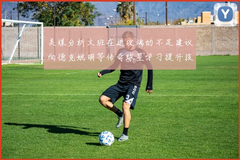 美媒分析文班在进攻端的不足建议向德克姚明等传奇球星学习提升技能