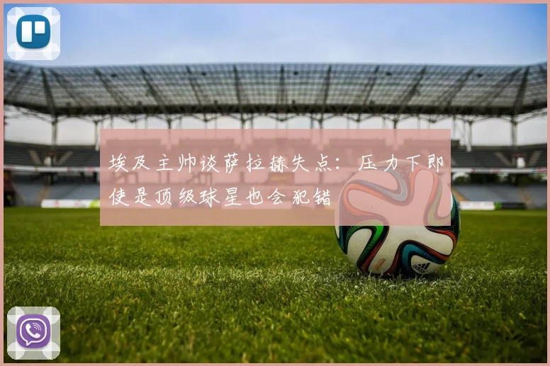 埃及主帅谈萨拉赫失点：压力下即使是顶级球星也会犯错